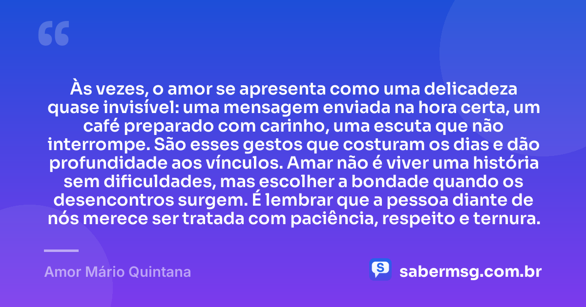 Às vezes, o amor se apresenta como uma delicadeza quase invisível: uma mensagem enviada na hora certa, um café preparado com carinho, uma escuta que não interrompe. São esses gestos que costuram os dias e dão profundidade aos vínculos. Amar não é viver uma história sem dificuldades, mas escolher a bondade quando os desencontros surgem. É lembrar que a pessoa diante de nós merece ser tratada com paciência, respeito e ternura. — Amor Mário Quintana