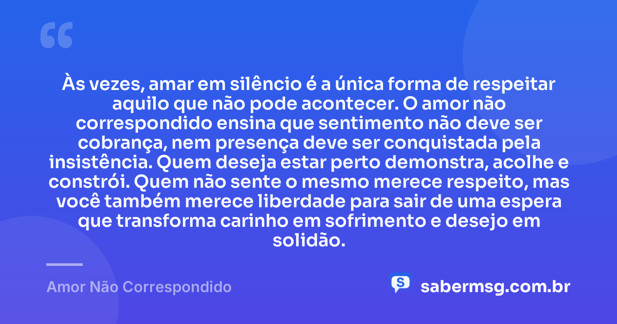 Às vezes, amar em silêncio é a única forma de respeitar aquilo que não pode acontecer. O amor não correspondido ensina que sentimento não deve ser cobrança, nem presença deve ser conquistada pela insistência. Quem deseja estar perto demonstra, acolhe e constrói. Quem não sente o mesmo merece respeito, mas você também merece liberdade para sair de uma espera que transforma carinho em sofrimento e desejo em solidão. — Amor Não Correspondido