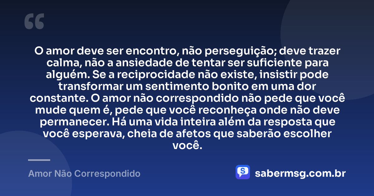 O amor deve ser encontro, não perseguição; deve trazer calma, não a ansiedade de tentar ser suficiente para alguém. Se a reciprocidade não existe, insistir pode transformar um sentimento bonito em uma dor constante. O amor não correspondido não pede que você mude quem é, pede que você reconheça onde não deve permanecer. Há uma vida inteira além da resposta que você esperava, cheia de afetos que saberão escolher você. — Amor Não Correspondido