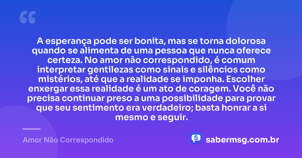 A esperança pode ser bonita, mas se torna dolorosa quando se alimenta de uma pessoa que nunca oferece certeza. No amor não correspondido, é comum interpretar gentilezas como sinais e silêncios como mistérios, até que a realidade se imponha. Escolher enxergar essa realidade é um ato de coragem. Você não precisa continuar preso a uma possibilidade para provar que seu sentimento era verdadeiro; basta honrar a si mesmo e seguir. — Amor Não Correspondido