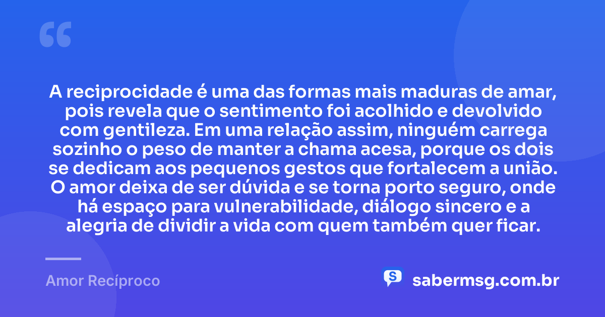 A reciprocidade é uma das formas mais maduras de amar, pois revela que o sentimento foi acolhido e devolvido com gentileza. Em uma relação assim, ninguém carrega sozinho o peso de manter a chama acesa, porque os dois se dedicam aos pequenos gestos que fortalecem a união. O amor deixa de ser dúvida e se torna porto seguro, onde há espaço para vulnerabilidade, diálogo sincero e a alegria de dividir a vida com quem também quer ficar. — Amor Recíproco
