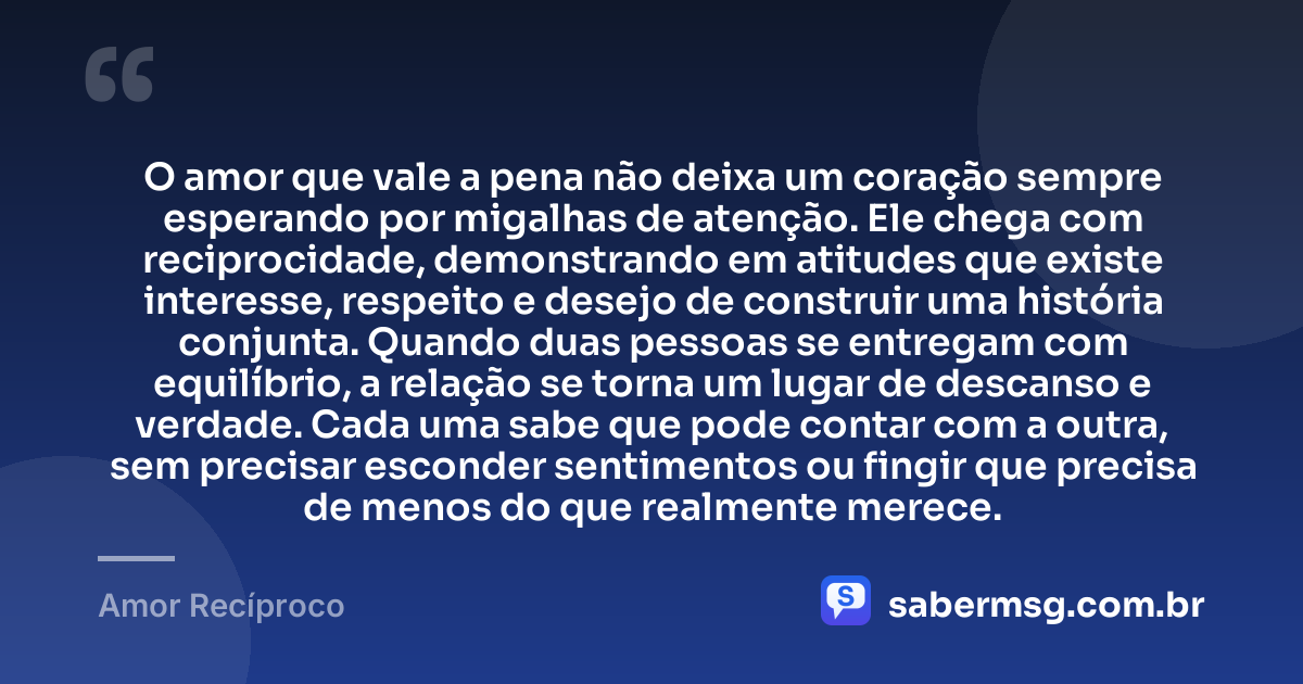 O amor que vale a pena não deixa um coração sempre esperando por migalhas de atenção. Ele chega com reciprocidade, demonstrando em atitudes que existe interesse, respeito e desejo de construir uma história conjunta. Quando duas pessoas se entregam com equilíbrio, a relação se torna um lugar de descanso e verdade. Cada uma sabe que pode contar com a outra, sem precisar esconder sentimentos ou fingir que precisa de menos do que realmente merece. — Amor Recíproco