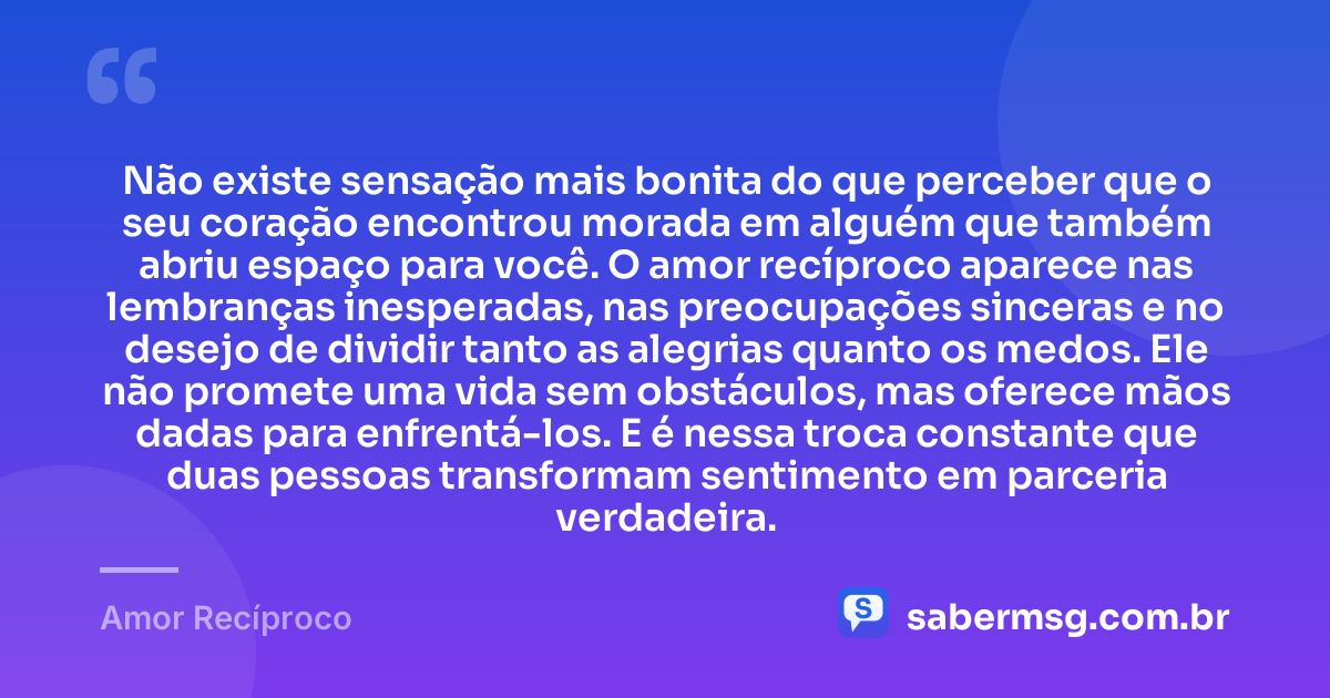 Não existe sensação mais bonita do que perceber que o seu coração encontrou morada em alguém que também abriu espaço para você. O amor recíproco aparece nas lembranças inesperadas, nas preocupações sinceras e no desejo de dividir tanto as alegrias quanto os medos. Ele não promete uma vida sem obstáculos, mas oferece mãos dadas para enfrentá-los. E é nessa troca constante que duas pessoas transformam sentimento em parceria verdadeira. — Amor Recíproco