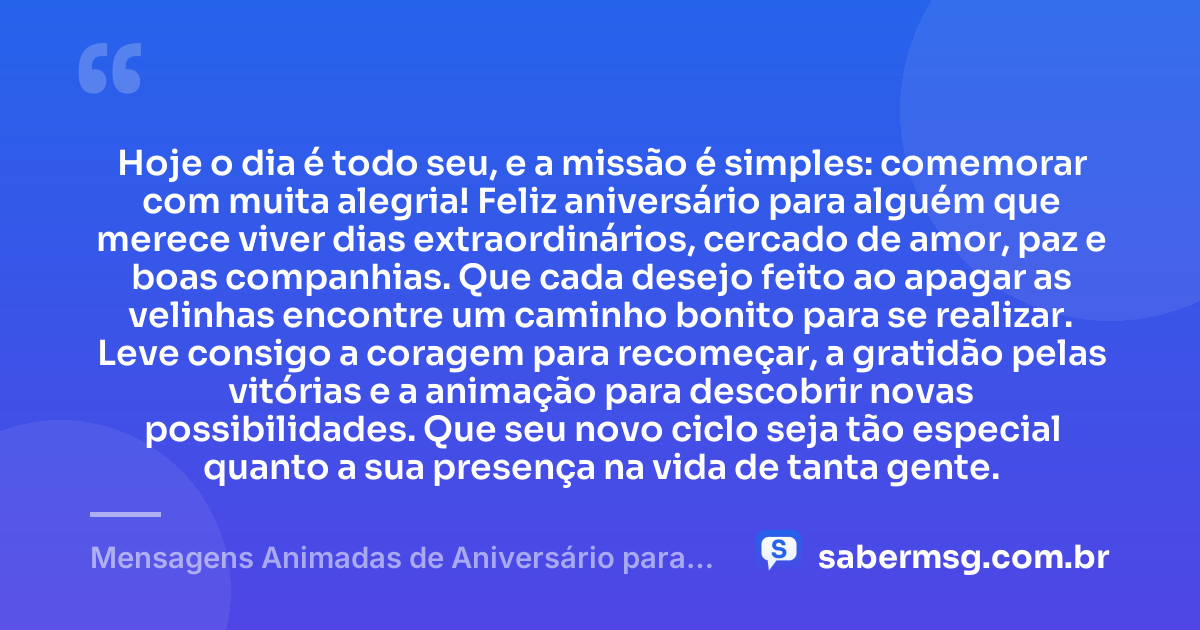 Hoje o dia é todo seu, e a missão é simples: comemorar com muita alegria! Feliz aniversário para alguém que merece viver dias extraordinários, cercado de amor, paz e boas companhias. Que cada desejo feito ao apagar as velinhas encontre um caminho bonito para se realizar. Leve consigo a coragem para recomeçar, a gratidão pelas vitórias e a animação para descobrir novas possibilidades. Que seu novo ciclo seja tão especial quanto a sua presença na vida de tanta gente. — Mensagens Animadas de Aniversário para WhatsApp