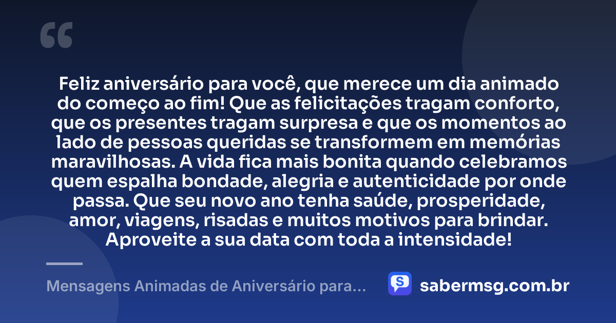 Feliz aniversário para você, que merece um dia animado do começo ao fim! Que as felicitações tragam conforto, que os presentes tragam surpresa e que os momentos ao lado de pessoas queridas se transformem em memórias maravilhosas. A vida fica mais bonita quando celebramos quem espalha bondade, alegria e autenticidade por onde passa. Que seu novo ano tenha saúde, prosperidade, amor, viagens, risadas e muitos motivos para brindar. Aproveite a sua data com toda a intensidade! — Mensagens Animadas de Aniversário para WhatsApp