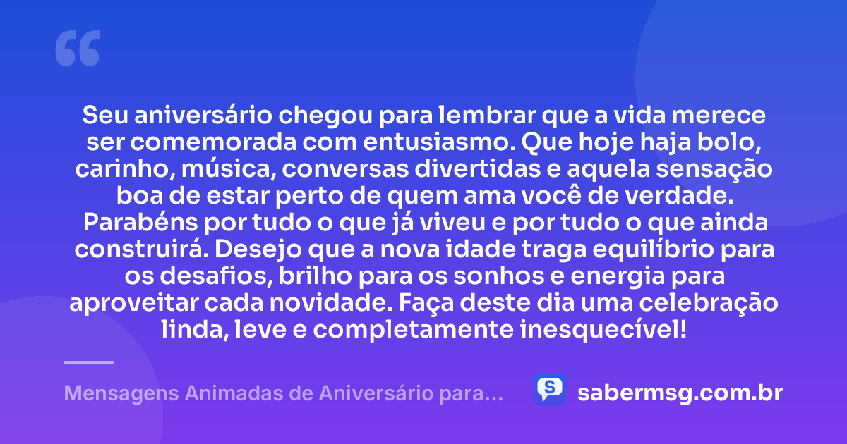 Seu aniversário chegou para lembrar que a vida merece ser comemorada com entusiasmo. Que hoje haja bolo, carinho, música, conversas divertidas e aquela sensação boa de estar perto de quem ama você de verdade. Parabéns por tudo o que já viveu e por tudo o que ainda construirá. Desejo que a nova idade traga equilíbrio para os desafios, brilho para os sonhos e energia para aproveitar cada novidade. Faça deste dia uma celebração linda, leve e completamente inesquecível! — Mensagens Animadas de Aniversário para WhatsApp
