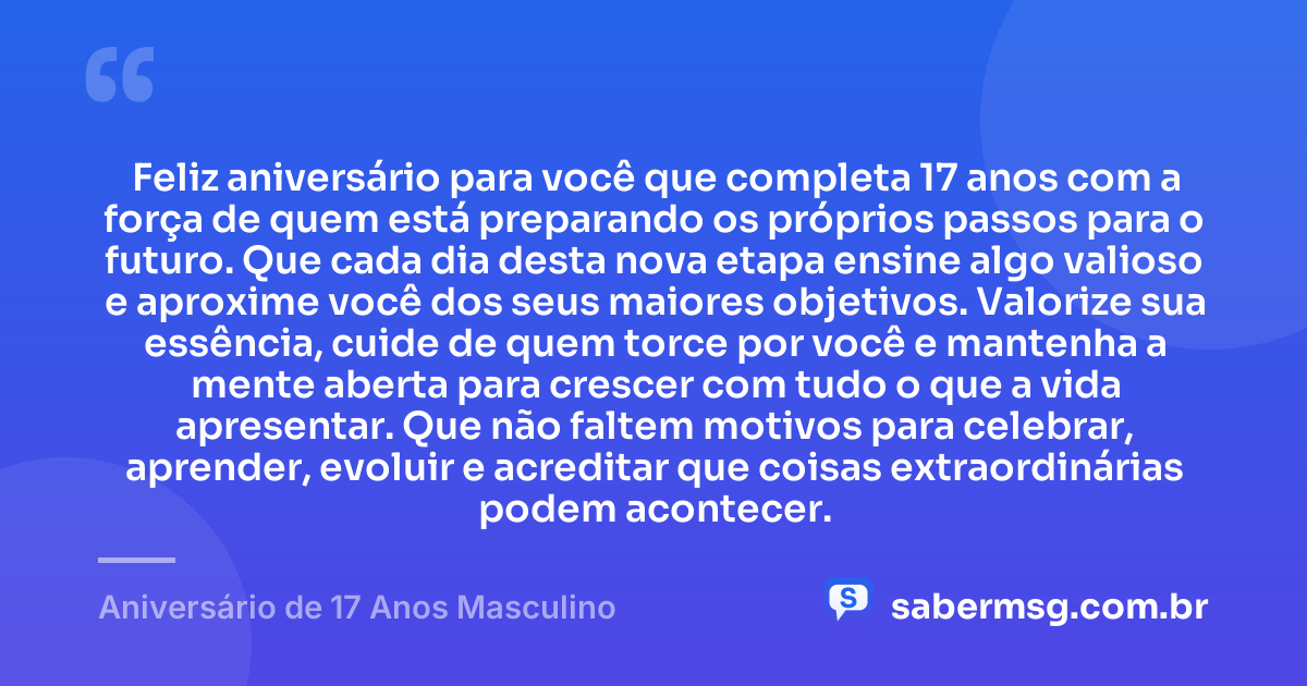 Feliz aniversário para você que completa 17 anos com a força de quem está preparando os próprios passos para o futuro. Que cada dia desta nova etapa ensine algo valioso e aproxime você dos seus maiores objetivos. Valorize sua essência, cuide de quem torce por você e mantenha a mente aberta para crescer com tudo o que a vida apresentar. Que não faltem motivos para celebrar, aprender, evoluir e acreditar que coisas extraordinárias podem acontecer. — Aniversário de 17 Anos Masculino