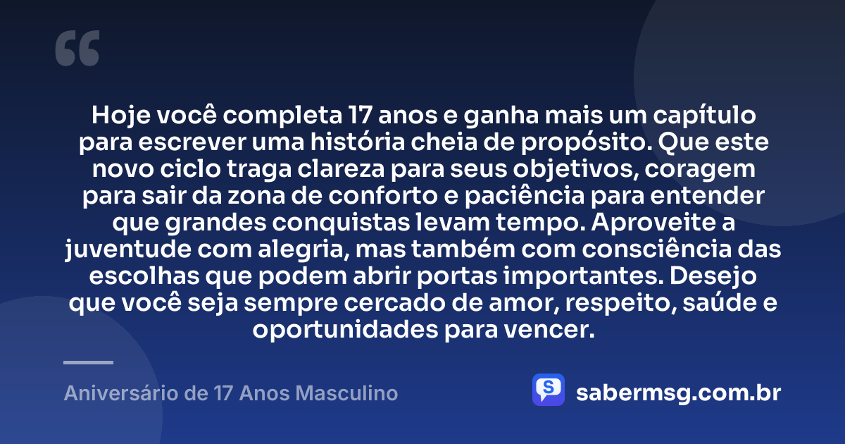 Hoje você completa 17 anos e ganha mais um capítulo para escrever uma história cheia de propósito. Que este novo ciclo traga clareza para seus objetivos, coragem para sair da zona de conforto e paciência para entender que grandes conquistas levam tempo. Aproveite a juventude com alegria, mas também com consciência das escolhas que podem abrir portas importantes. Desejo que você seja sempre cercado de amor, respeito, saúde e oportunidades para vencer. — Aniversário de 17 Anos Masculino