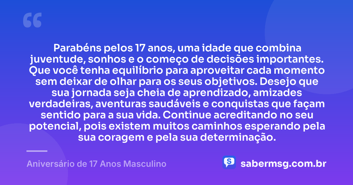 Parabéns pelos 17 anos, uma idade que combina juventude, sonhos e o começo de decisões importantes. Que você tenha equilíbrio para aproveitar cada momento sem deixar de olhar para os seus objetivos. Desejo que sua jornada seja cheia de aprendizado, amizades verdadeiras, aventuras saudáveis e conquistas que façam sentido para a sua vida. Continue acreditando no seu potencial, pois existem muitos caminhos esperando pela sua coragem e pela sua determinação. — Aniversário de 17 Anos Masculino