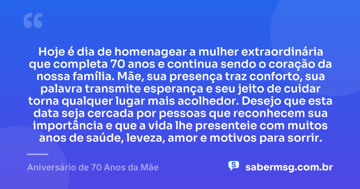 Hoje é dia de homenagear a mulher extraordinária que completa 70 anos e continua sendo o coração da nossa família. Mãe, sua presença traz conforto, sua palavra transmite esperança e seu jeito de cuidar torna qualquer lugar mais acolhedor. Desejo que esta data seja cercada por pessoas que reconhecem sua importância e que a vida lhe presenteie com muitos anos de saúde, leveza, amor e motivos para sorrir. — Aniversário de 70 Anos da Mãe