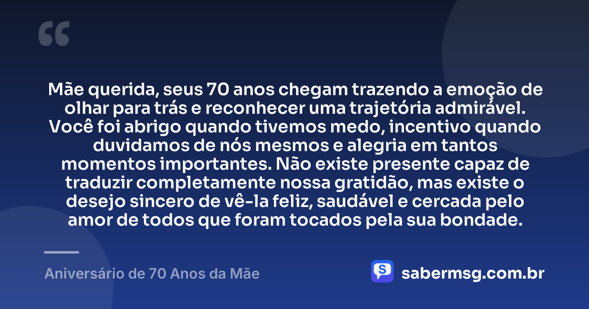 Mãe querida, seus 70 anos chegam trazendo a emoção de olhar para trás e reconhecer uma trajetória admirável. Você foi abrigo quando tivemos medo, incentivo quando duvidamos de nós mesmos e alegria em tantos momentos importantes. Não existe presente capaz de traduzir completamente nossa gratidão, mas existe o desejo sincero de vê-la feliz, saudável e cercada pelo amor de todos que foram tocados pela sua bondade. — Aniversário de 70 Anos da Mãe