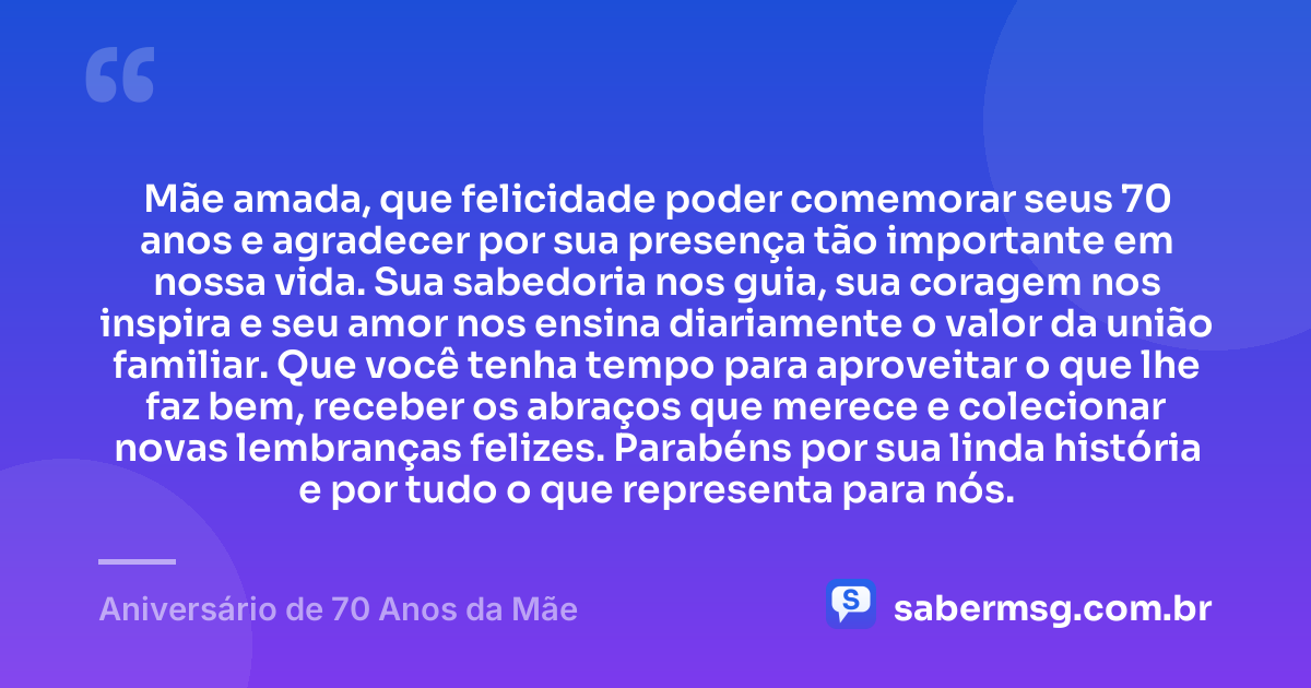 Mãe amada, que felicidade poder comemorar seus 70 anos e agradecer por sua presença tão importante em nossa vida. Sua sabedoria nos guia, sua coragem nos inspira e seu amor nos ensina diariamente o valor da união familiar. Que você tenha tempo para aproveitar o que lhe faz bem, receber os abraços que merece e colecionar novas lembranças felizes. Parabéns por sua linda história e por tudo o que representa para nós. — Aniversário de 70 Anos da Mãe