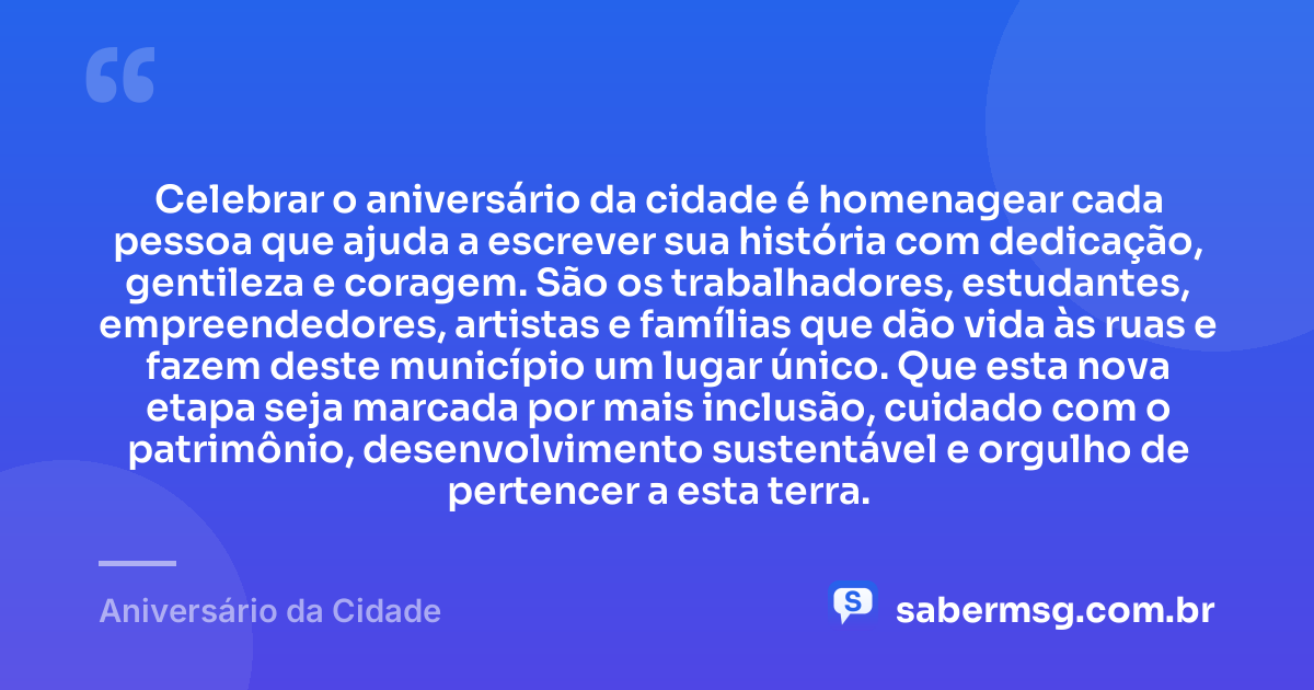 Celebrar o aniversário da cidade é homenagear cada pessoa que ajuda a escrever sua história com dedicação, gentileza e coragem. São os trabalhadores, estudantes, empreendedores, artistas e famílias que dão vida às ruas e fazem deste município um lugar único. Que esta nova etapa seja marcada por mais inclusão, cuidado com o patrimônio, desenvolvimento sustentável e orgulho de pertencer a esta terra. — Aniversário da Cidade