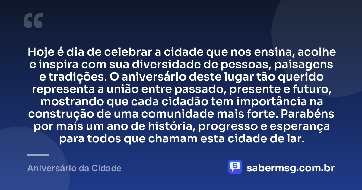 Hoje é dia de celebrar a cidade que nos ensina, acolhe e inspira com sua diversidade de pessoas, paisagens e tradições. O aniversário deste lugar tão querido representa a união entre passado, presente e futuro, mostrando que cada cidadão tem importância na construção de uma comunidade mais forte. Parabéns por mais um ano de história, progresso e esperança para todos que chamam esta cidade de lar. — Aniversário da Cidade