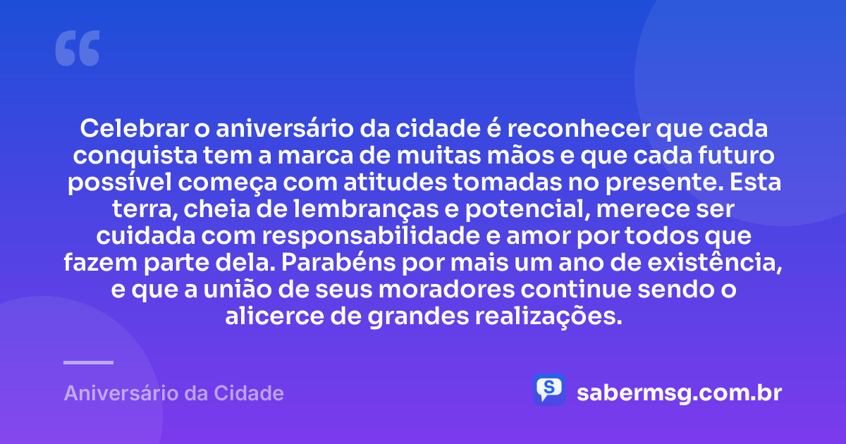 Celebrar o aniversário da cidade é reconhecer que cada conquista tem a marca de muitas mãos e que cada futuro possível começa com atitudes tomadas no presente. Esta terra, cheia de lembranças e potencial, merece ser cuidada com responsabilidade e amor por todos que fazem parte dela. Parabéns por mais um ano de existência, e que a união de seus moradores continue sendo o alicerce de grandes realizações. — Aniversário da Cidade