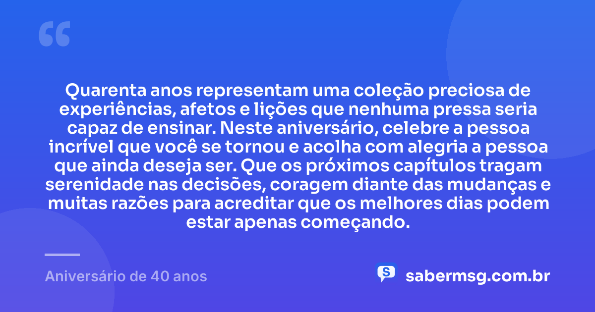 Quarenta anos representam uma coleção preciosa de experiências, afetos e lições que nenhuma pressa seria capaz de ensinar. Neste aniversário, celebre a pessoa incrível que você se tornou e acolha com alegria a pessoa que ainda deseja ser. Que os próximos capítulos tragam serenidade nas decisões, coragem diante das mudanças e muitas razões para acreditar que os melhores dias podem estar apenas começando. — Aniversário de 40 anos