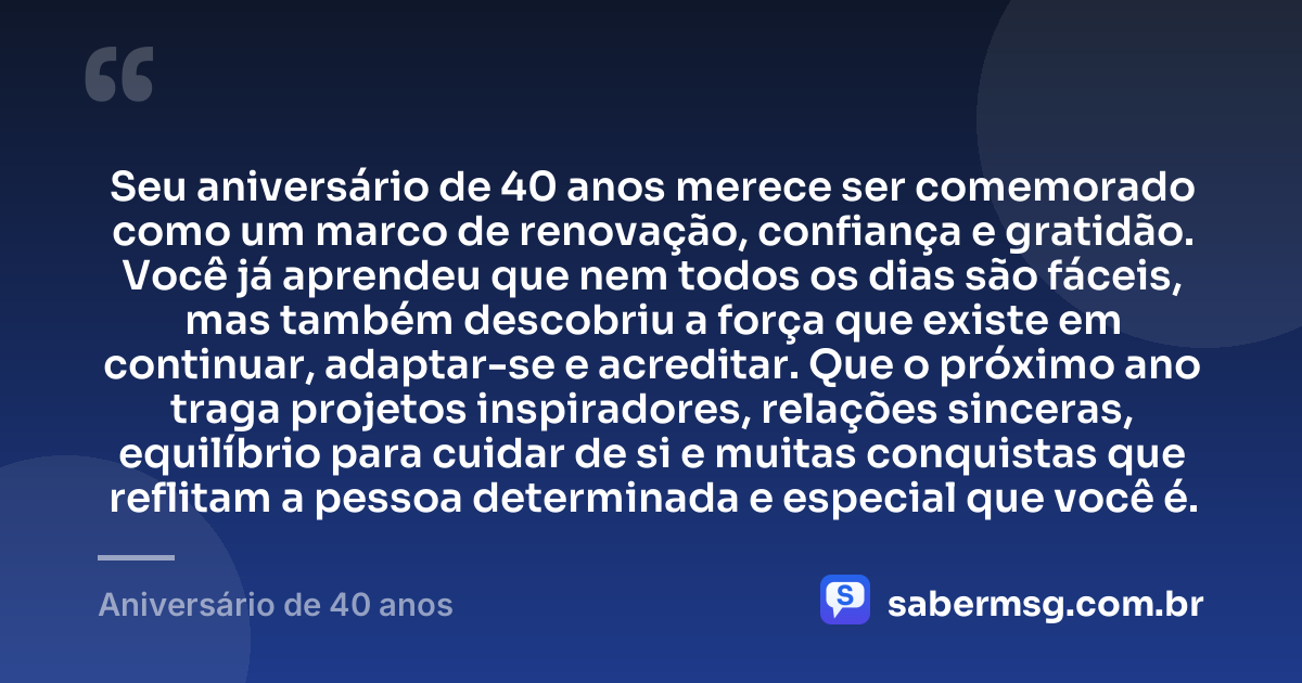 Seu aniversário de 40 anos merece ser comemorado como um marco de renovação, confiança e gratidão. Você já aprendeu que nem todos os dias são fáceis, mas também descobriu a força que existe em continuar, adaptar-se e acreditar. Que o próximo ano traga projetos inspiradores, relações sinceras, equilíbrio para cuidar de si e muitas conquistas que reflitam a pessoa determinada e especial que você é. — Aniversário de 40 anos