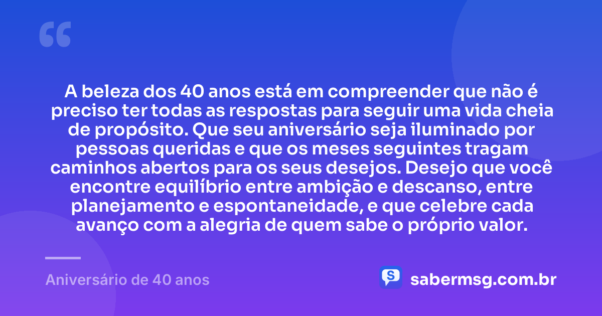 A beleza dos 40 anos está em compreender que não é preciso ter todas as respostas para seguir uma vida cheia de propósito. Que seu aniversário seja iluminado por pessoas queridas e que os meses seguintes tragam caminhos abertos para os seus desejos. Desejo que você encontre equilíbrio entre ambição e descanso, entre planejamento e espontaneidade, e que celebre cada avanço com a alegria de quem sabe o próprio valor. — Aniversário de 40 anos