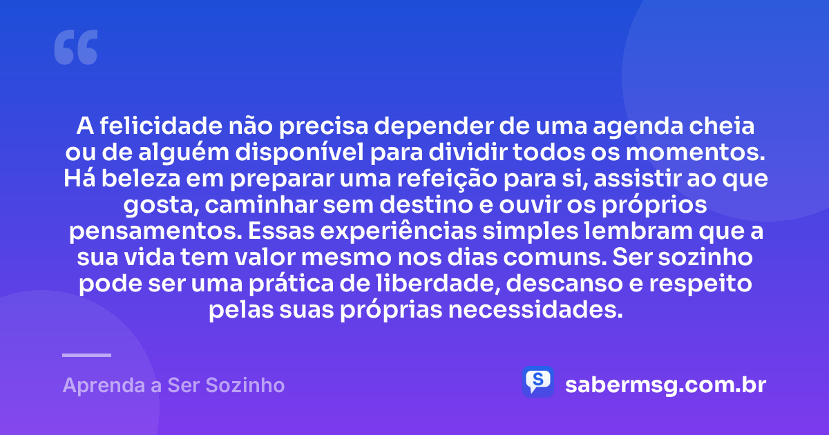 A felicidade não precisa depender de uma agenda cheia ou de alguém disponível para dividir todos os momentos. Há beleza em preparar uma refeição para si, assistir ao que gosta, caminhar sem destino e ouvir os próprios pensamentos. Essas experiências simples lembram que a sua vida tem valor mesmo nos dias comuns. Ser sozinho pode ser uma prática de liberdade, descanso e respeito pelas suas próprias necessidades. — Aprenda a Ser Sozinho