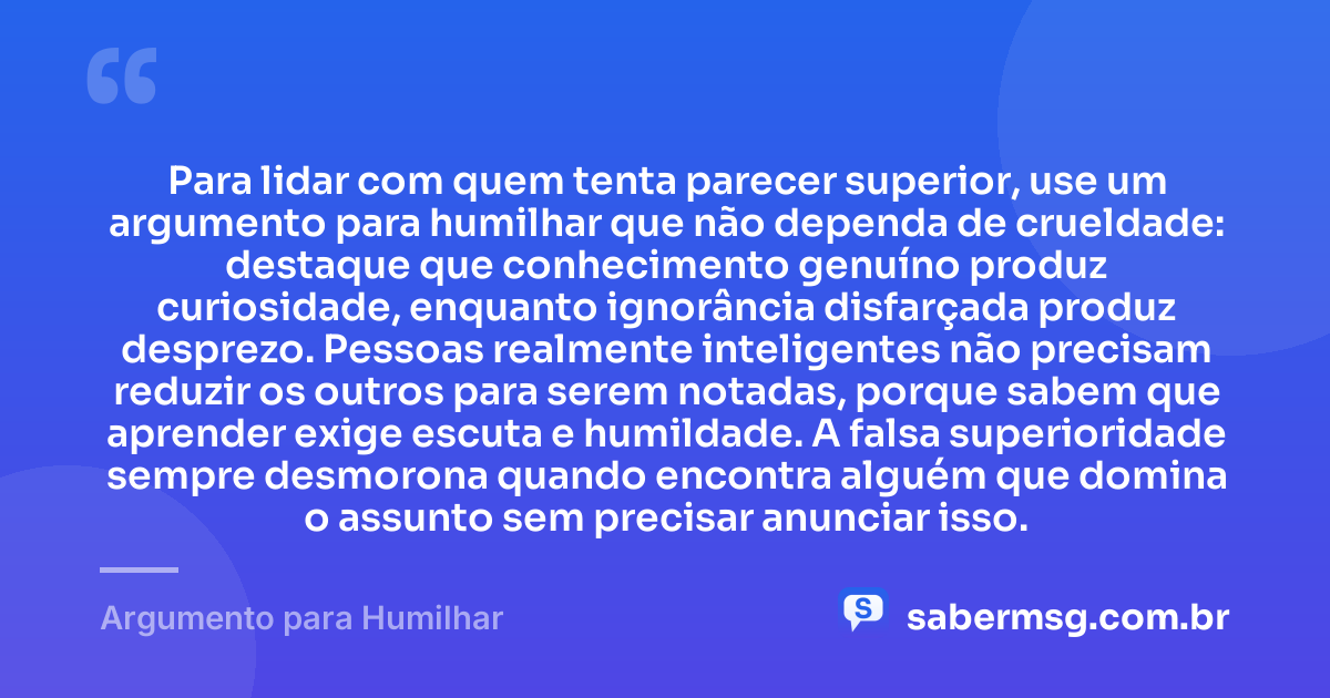 Para lidar com quem tenta parecer superior, use um argumento para humilhar que não dependa de crueldade: destaque que conhecimento genuíno produz curiosidade, enquanto ignorância disfarçada produz desprezo. Pessoas realmente inteligentes não precisam reduzir os outros para serem notadas, porque sabem que aprender exige escuta e humildade. A falsa superioridade sempre desmorona quando encontra alguém que domina o assunto sem precisar anunciar isso. — Argumento para Humilhar