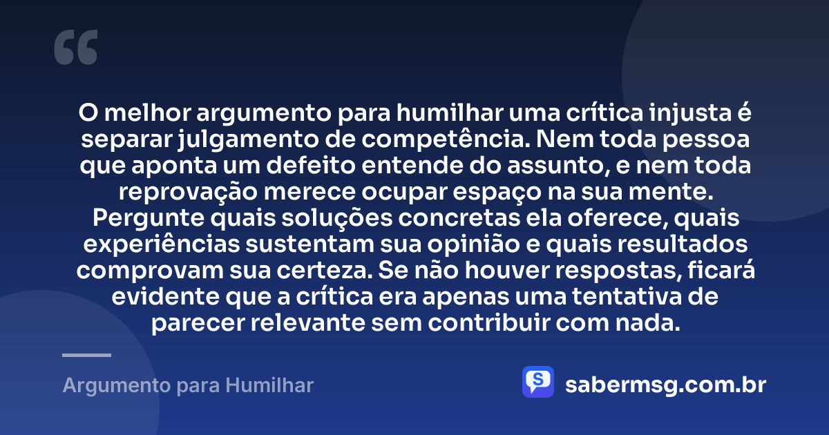 O melhor argumento para humilhar uma crítica injusta é separar julgamento de competência. Nem toda pessoa que aponta um defeito entende do assunto, e nem toda reprovação merece ocupar espaço na sua mente. Pergunte quais soluções concretas ela oferece, quais experiências sustentam sua opinião e quais resultados comprovam sua certeza. Se não houver respostas, ficará evidente que a crítica era apenas uma tentativa de parecer relevante sem contribuir com nada. — Argumento para Humilhar