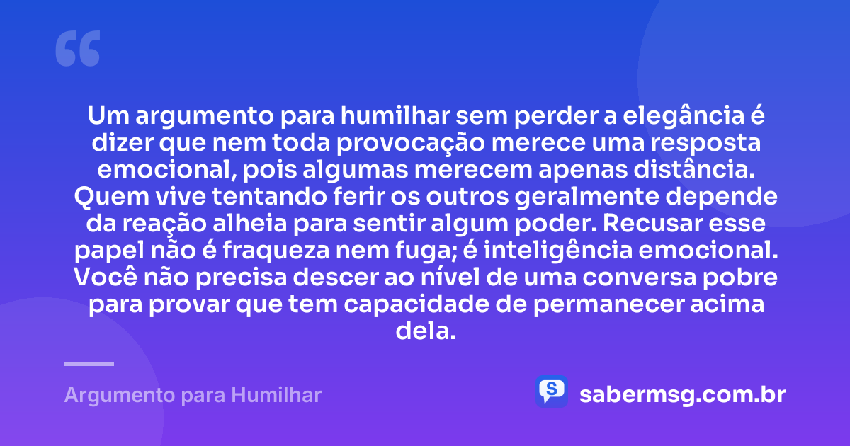 Um argumento para humilhar sem perder a elegância é dizer que nem toda provocação merece uma resposta emocional, pois algumas merecem apenas distância. Quem vive tentando ferir os outros geralmente depende da reação alheia para sentir algum poder. Recusar esse papel não é fraqueza nem fuga; é inteligência emocional. Você não precisa descer ao nível de uma conversa pobre para provar que tem capacidade de permanecer acima dela. — Argumento para Humilhar