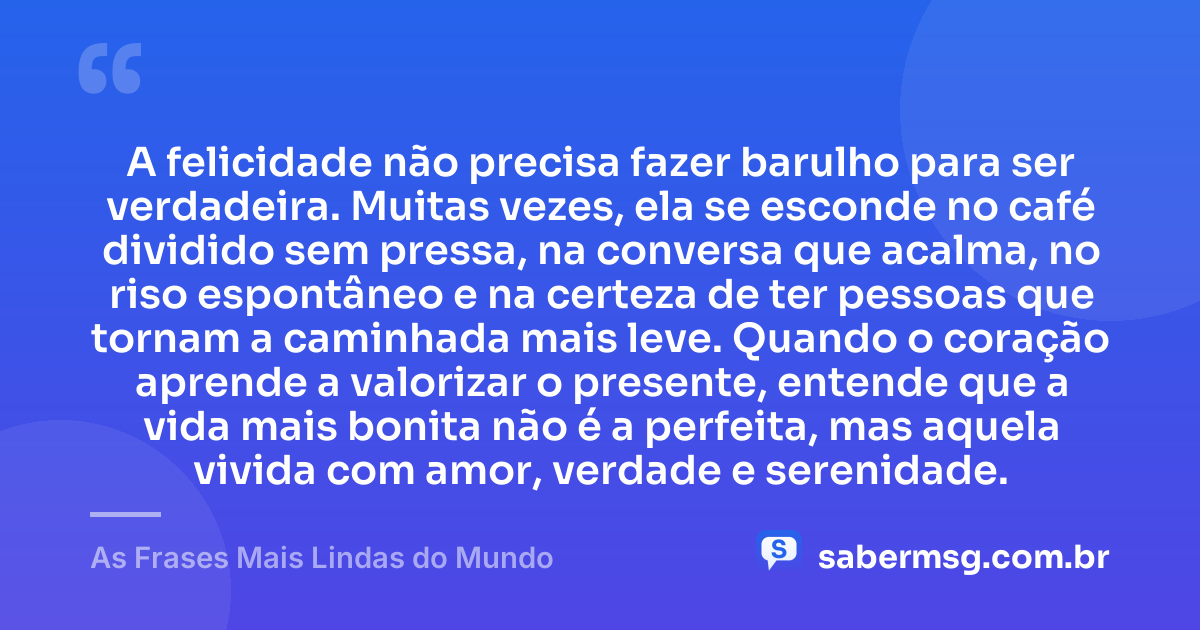 A felicidade não precisa fazer barulho para ser verdadeira. Muitas vezes, ela se esconde no café dividido sem pressa, na conversa que acalma, no riso espontâneo e na certeza de ter pessoas que tornam a caminhada mais leve. Quando o coração aprende a valorizar o presente, entende que a vida mais bonita não é a perfeita, mas aquela vivida com amor, verdade e serenidade. — As Frases Mais Lindas do Mundo