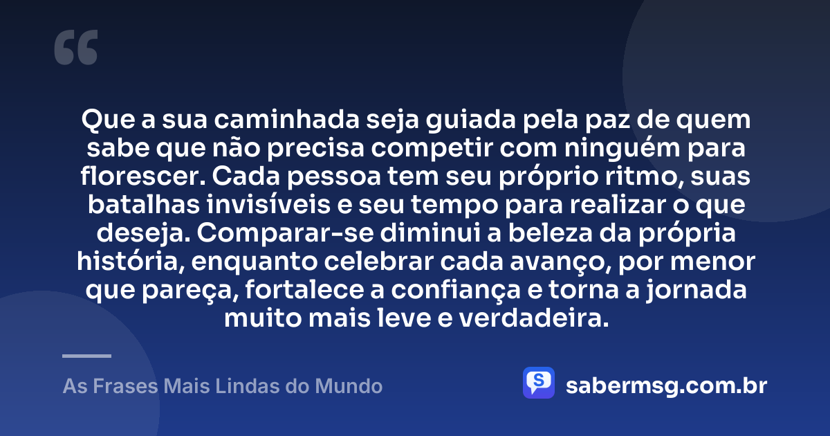 Que a sua caminhada seja guiada pela paz de quem sabe que não precisa competir com ninguém para florescer. Cada pessoa tem seu próprio ritmo, suas batalhas invisíveis e seu tempo para realizar o que deseja. Comparar-se diminui a beleza da própria história, enquanto celebrar cada avanço, por menor que pareça, fortalece a confiança e torna a jornada muito mais leve e verdadeira. — As Frases Mais Lindas do Mundo