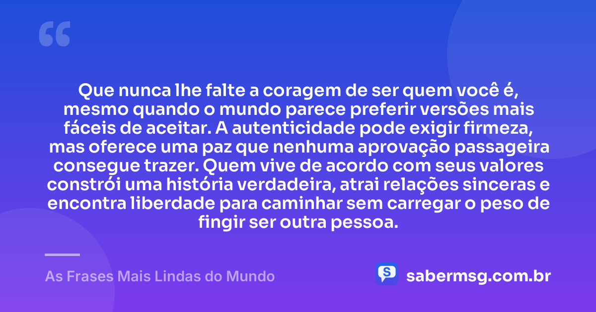 Que nunca lhe falte a coragem de ser quem você é, mesmo quando o mundo parece preferir versões mais fáceis de aceitar. A autenticidade pode exigir firmeza, mas oferece uma paz que nenhuma aprovação passageira consegue trazer. Quem vive de acordo com seus valores constrói uma história verdadeira, atrai relações sinceras e encontra liberdade para caminhar sem carregar o peso de fingir ser outra pessoa. — As Frases Mais Lindas do Mundo