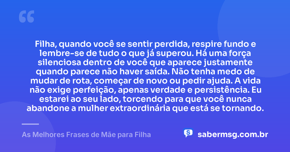 Filha, quando você se sentir perdida, respire fundo e lembre-se de tudo o que já superou. Há uma força silenciosa dentro de você que aparece justamente quando parece não haver saída. Não tenha medo de mudar de rota, começar de novo ou pedir ajuda. A vida não exige perfeição, apenas verdade e persistência. Eu estarei ao seu lado, torcendo para que você nunca abandone a mulher extraordinária que está se tornando. — As Melhores Frases de Mãe para Filha