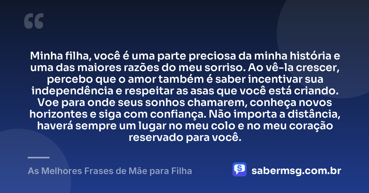 Minha filha, você é uma parte preciosa da minha história e uma das maiores razões do meu sorriso. Ao vê-la crescer, percebo que o amor também é saber incentivar sua independência e respeitar as asas que você está criando. Voe para onde seus sonhos chamarem, conheça novos horizontes e siga com confiança. Não importa a distância, haverá sempre um lugar no meu colo e no meu coração reservado para você. — As Melhores Frases de Mãe para Filha