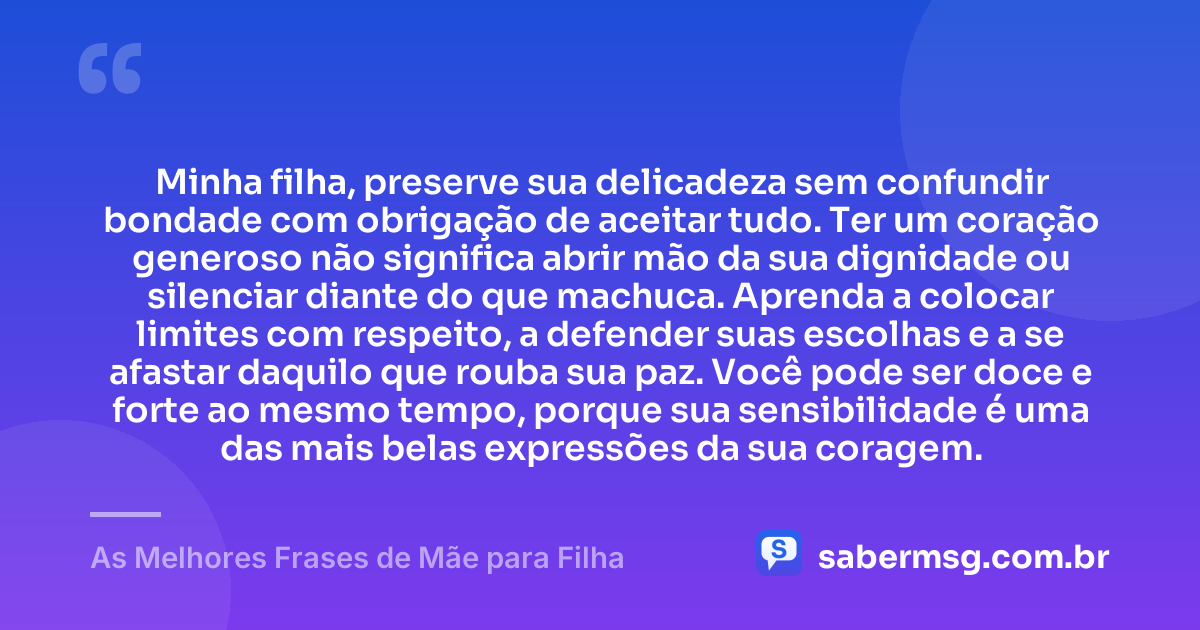 Minha filha, preserve sua delicadeza sem confundir bondade com obrigação de aceitar tudo. Ter um coração generoso não significa abrir mão da sua dignidade ou silenciar diante do que machuca. Aprenda a colocar limites com respeito, a defender suas escolhas e a se afastar daquilo que rouba sua paz. Você pode ser doce e forte ao mesmo tempo, porque sua sensibilidade é uma das mais belas expressões da sua coragem. — As Melhores Frases de Mãe para Filha