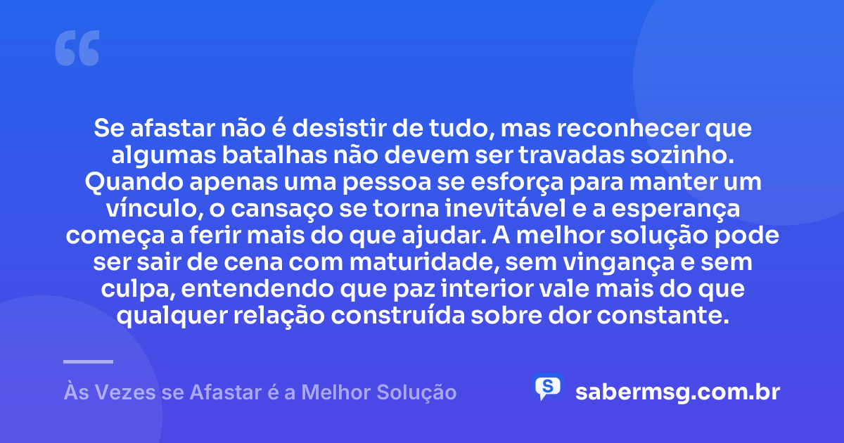 Se afastar não é desistir de tudo, mas reconhecer que algumas batalhas não devem ser travadas sozinho. Quando apenas uma pessoa se esforça para manter um vínculo, o cansaço se torna inevitável e a esperança começa a ferir mais do que ajudar. A melhor solução pode ser sair de cena com maturidade, sem vingança e sem culpa, entendendo que paz interior vale mais do que qualquer relação construída sobre dor constante. — Às Vezes se Afastar é a Melhor Solução