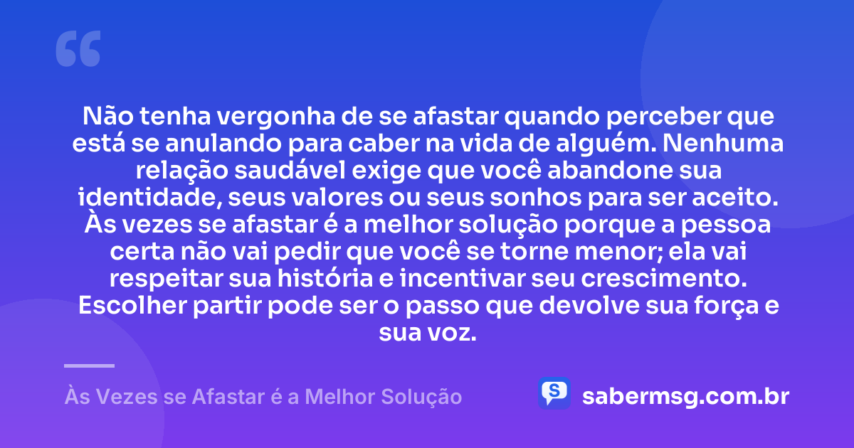 Não tenha vergonha de se afastar quando perceber que está se anulando para caber na vida de alguém. Nenhuma relação saudável exige que você abandone sua identidade, seus valores ou seus sonhos para ser aceito. Às vezes se afastar é a melhor solução porque a pessoa certa não vai pedir que você se torne menor; ela vai respeitar sua história e incentivar seu crescimento. Escolher partir pode ser o passo que devolve sua força e sua voz. — Às Vezes se Afastar é a Melhor Solução