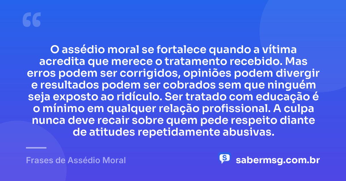 O assédio moral se fortalece quando a vítima acredita que merece o tratamento recebido. Mas erros podem ser corrigidos, opiniões podem divergir e resultados podem ser cobrados sem que ninguém seja exposto ao ridículo. Ser tratado com educação é o mínimo em qualquer relação profissional. A culpa nunca deve recair sobre quem pede respeito diante de atitudes repetidamente abusivas. — Frases de Assédio Moral