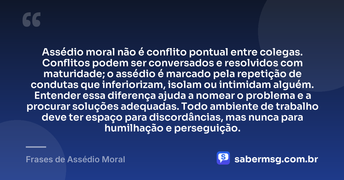 Assédio moral não é conflito pontual entre colegas. Conflitos podem ser conversados e resolvidos com maturidade; o assédio é marcado pela repetição de condutas que inferiorizam, isolam ou intimidam alguém. Entender essa diferença ajuda a nomear o problema e a procurar soluções adequadas. Todo ambiente de trabalho deve ter espaço para discordâncias, mas nunca para humilhação e perseguição. — Frases de Assédio Moral
