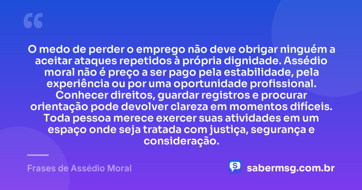 O medo de perder o emprego não deve obrigar ninguém a aceitar ataques repetidos à própria dignidade. Assédio moral não é preço a ser pago pela estabilidade, pela experiência ou por uma oportunidade profissional. Conhecer direitos, guardar registros e procurar orientação pode devolver clareza em momentos difíceis. Toda pessoa merece exercer suas atividades em um espaço onde seja tratada com justiça, segurança e consideração. — Frases de Assédio Moral