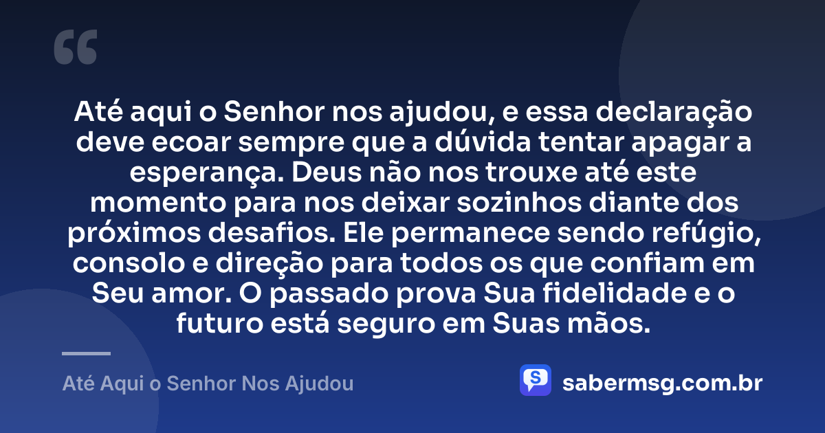 Até aqui o Senhor nos ajudou, e essa declaração deve ecoar sempre que a dúvida tentar apagar a esperança. Deus não nos trouxe até este momento para nos deixar sozinhos diante dos próximos desafios. Ele permanece sendo refúgio, consolo e direção para todos os que confiam em Seu amor. O passado prova Sua fidelidade e o futuro está seguro em Suas mãos. — Até Aqui o Senhor Nos Ajudou