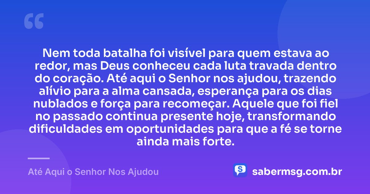 Nem toda batalha foi visível para quem estava ao redor, mas Deus conheceu cada luta travada dentro do coração. Até aqui o Senhor nos ajudou, trazendo alívio para a alma cansada, esperança para os dias nublados e força para recomeçar. Aquele que foi fiel no passado continua presente hoje, transformando dificuldades em oportunidades para que a fé se torne ainda mais forte. — Até Aqui o Senhor Nos Ajudou