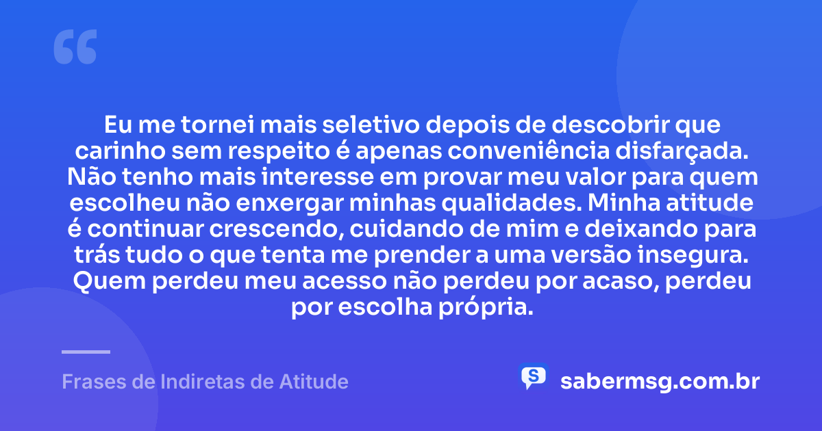 Eu me tornei mais seletivo depois de descobrir que carinho sem respeito é apenas conveniência disfarçada. Não tenho mais interesse em provar meu valor para quem escolheu não enxergar minhas qualidades. Minha atitude é continuar crescendo, cuidando de mim e deixando para trás tudo o que tenta me prender a uma versão insegura. Quem perdeu meu acesso não perdeu por acaso, perdeu por escolha própria. — Frases de Indiretas de Atitude