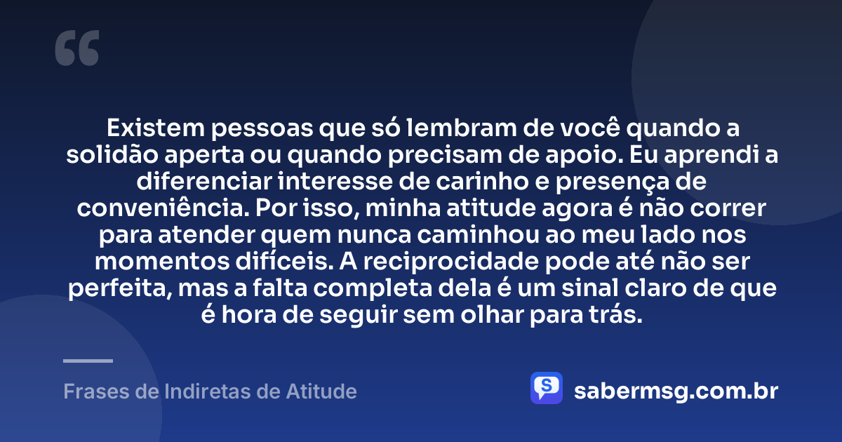 Existem pessoas que só lembram de você quando a solidão aperta ou quando precisam de apoio. Eu aprendi a diferenciar interesse de carinho e presença de conveniência. Por isso, minha atitude agora é não correr para atender quem nunca caminhou ao meu lado nos momentos difíceis. A reciprocidade pode até não ser perfeita, mas a falta completa dela é um sinal claro de que é hora de seguir sem olhar para trás. — Frases de Indiretas de Atitude