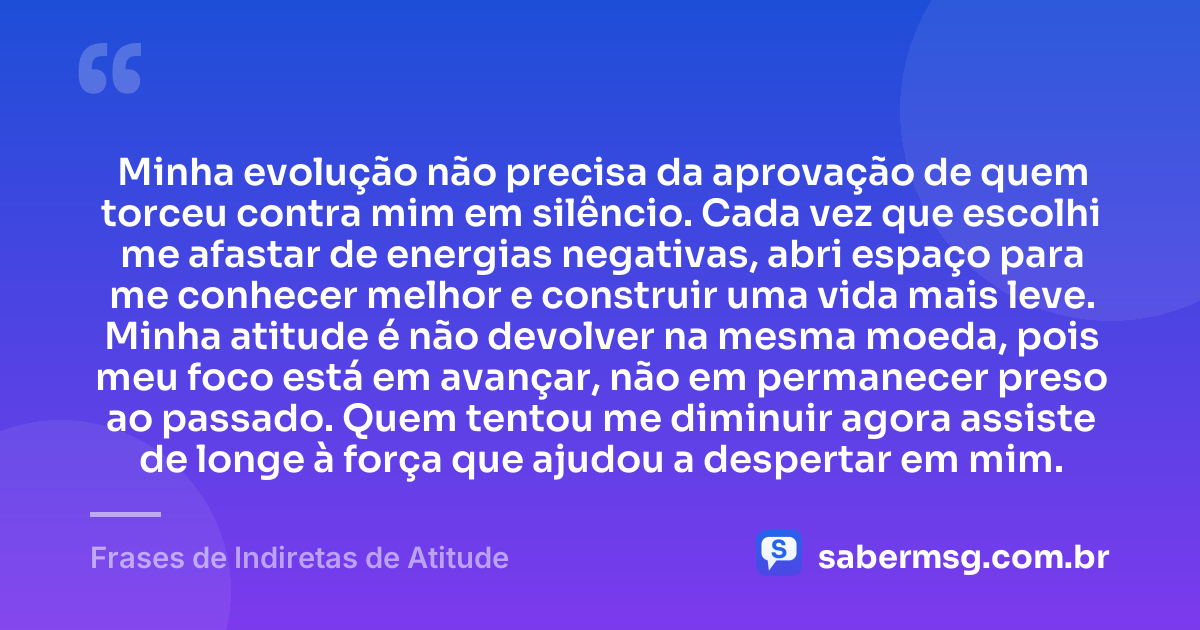 Minha evolução não precisa da aprovação de quem torceu contra mim em silêncio. Cada vez que escolhi me afastar de energias negativas, abri espaço para me conhecer melhor e construir uma vida mais leve. Minha atitude é não devolver na mesma moeda, pois meu foco está em avançar, não em permanecer preso ao passado. Quem tentou me diminuir agora assiste de longe à força que ajudou a despertar em mim. — Frases de Indiretas de Atitude