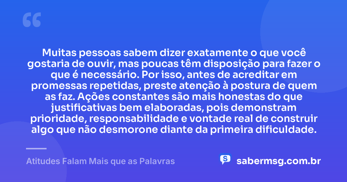 Muitas pessoas sabem dizer exatamente o que você gostaria de ouvir, mas poucas têm disposição para fazer o que é necessário. Por isso, antes de acreditar em promessas repetidas, preste atenção à postura de quem as faz. Ações constantes são mais honestas do que justificativas bem elaboradas, pois demonstram prioridade, responsabilidade e vontade real de construir algo que não desmorone diante da primeira dificuldade. — Atitudes Falam Mais que as Palavras