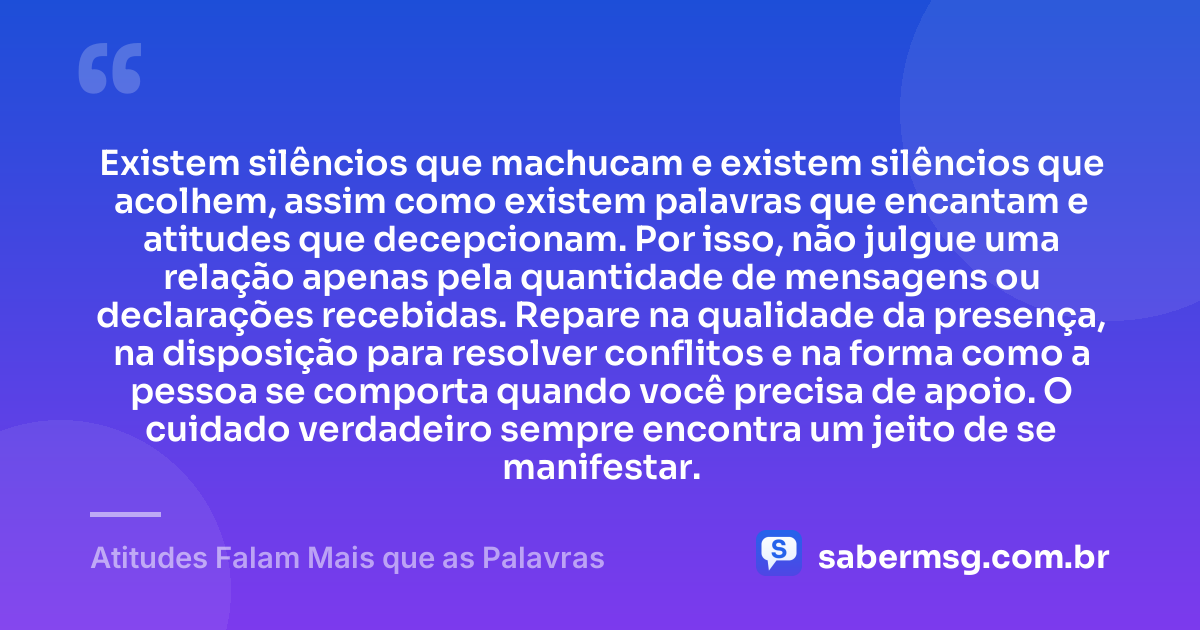 Existem silêncios que machucam e existem silêncios que acolhem, assim como existem palavras que encantam e atitudes que decepcionam. Por isso, não julgue uma relação apenas pela quantidade de mensagens ou declarações recebidas. Repare na qualidade da presença, na disposição para resolver conflitos e na forma como a pessoa se comporta quando você precisa de apoio. O cuidado verdadeiro sempre encontra um jeito de se manifestar. — Atitudes Falam Mais que as Palavras