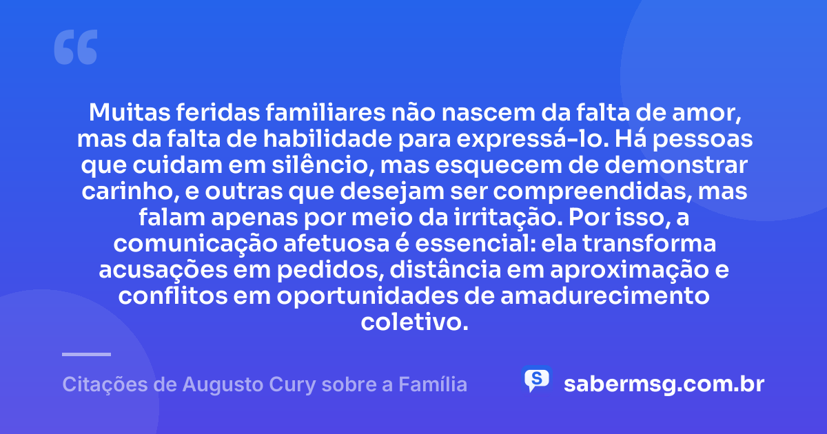 Muitas feridas familiares não nascem da falta de amor, mas da falta de habilidade para expressá-lo. Há pessoas que cuidam em silêncio, mas esquecem de demonstrar carinho, e outras que desejam ser compreendidas, mas falam apenas por meio da irritação. Por isso, a comunicação afetuosa é essencial: ela transforma acusações em pedidos, distância em aproximação e conflitos em oportunidades de amadurecimento coletivo. — Citações de Augusto Cury sobre a Família
