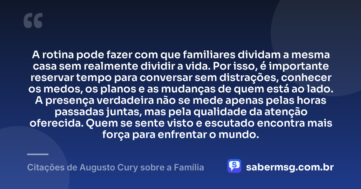 A rotina pode fazer com que familiares dividam a mesma casa sem realmente dividir a vida. Por isso, é importante reservar tempo para conversar sem distrações, conhecer os medos, os planos e as mudanças de quem está ao lado. A presença verdadeira não se mede apenas pelas horas passadas juntas, mas pela qualidade da atenção oferecida. Quem se sente visto e escutado encontra mais força para enfrentar o mundo. — Citações de Augusto Cury sobre a Família