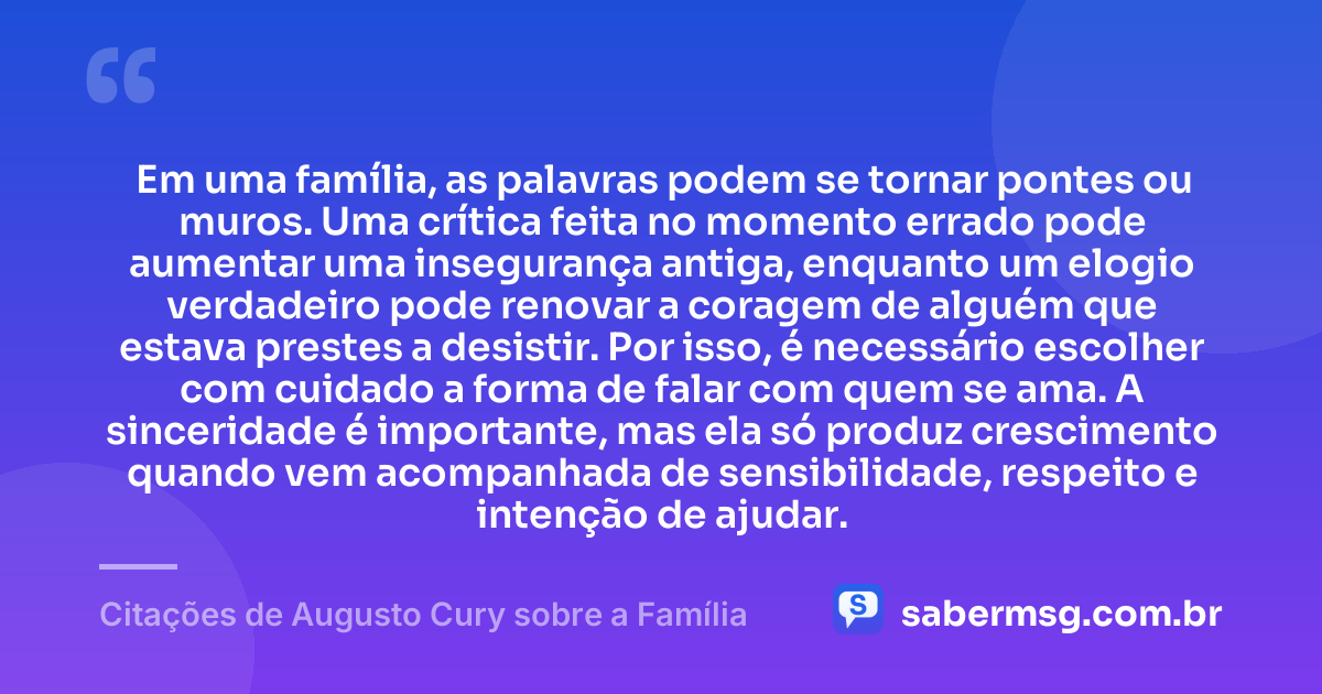 Em uma família, as palavras podem se tornar pontes ou muros. Uma crítica feita no momento errado pode aumentar uma insegurança antiga, enquanto um elogio verdadeiro pode renovar a coragem de alguém que estava prestes a desistir. Por isso, é necessário escolher com cuidado a forma de falar com quem se ama. A sinceridade é importante, mas ela só produz crescimento quando vem acompanhada de sensibilidade, respeito e intenção de ajudar. — Citações de Augusto Cury sobre a Família