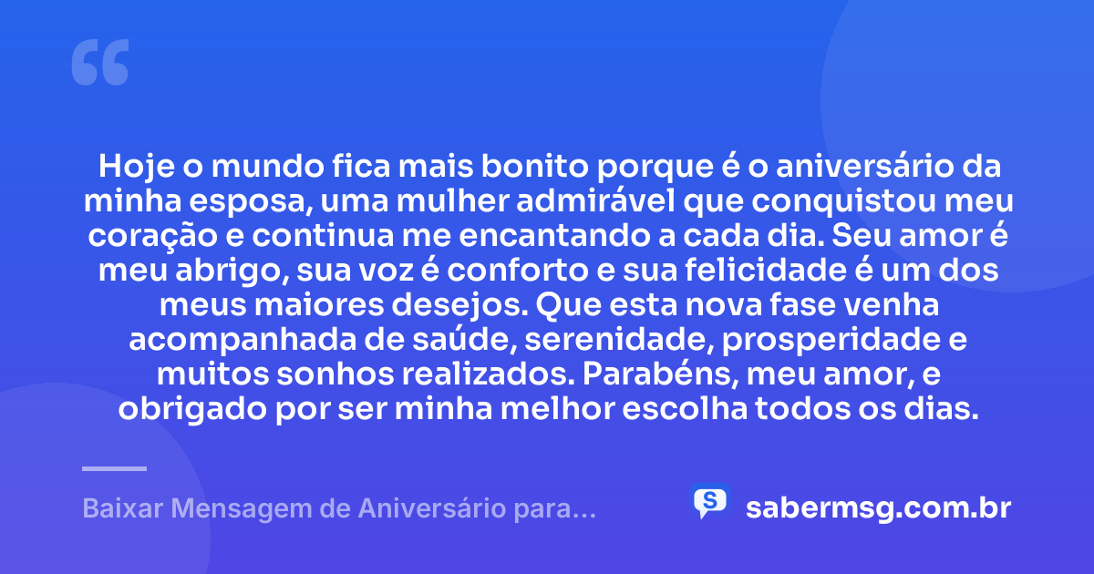 Hoje o mundo fica mais bonito porque é o aniversário da minha esposa, uma mulher admirável que conquistou meu coração e continua me encantando a cada dia. Seu amor é meu abrigo, sua voz é conforto e sua felicidade é um dos meus maiores desejos. Que esta nova fase venha acompanhada de saúde, serenidade, prosperidade e muitos sonhos realizados. Parabéns, meu amor, e obrigado por ser minha melhor escolha todos os dias. — Baixar Mensagem de Aniversário para Esposa