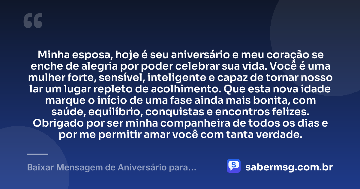 Minha esposa, hoje é seu aniversário e meu coração se enche de alegria por poder celebrar sua vida. Você é uma mulher forte, sensível, inteligente e capaz de tornar nosso lar um lugar repleto de acolhimento. Que esta nova idade marque o início de uma fase ainda mais bonita, com saúde, equilíbrio, conquistas e encontros felizes. Obrigado por ser minha companheira de todos os dias e por me permitir amar você com tanta verdade. — Baixar Mensagem de Aniversário para Esposa