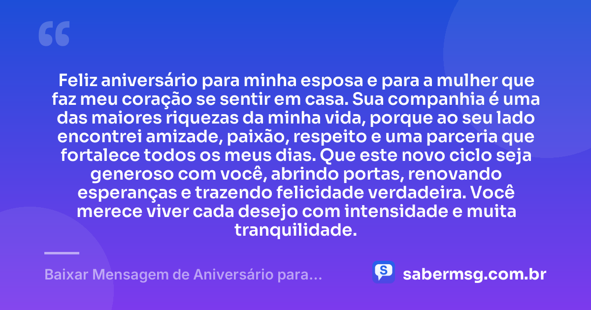Feliz aniversário para minha esposa e para a mulher que faz meu coração se sentir em casa. Sua companhia é uma das maiores riquezas da minha vida, porque ao seu lado encontrei amizade, paixão, respeito e uma parceria que fortalece todos os meus dias. Que este novo ciclo seja generoso com você, abrindo portas, renovando esperanças e trazendo felicidade verdadeira. Você merece viver cada desejo com intensidade e muita tranquilidade. — Baixar Mensagem de Aniversário para Esposa